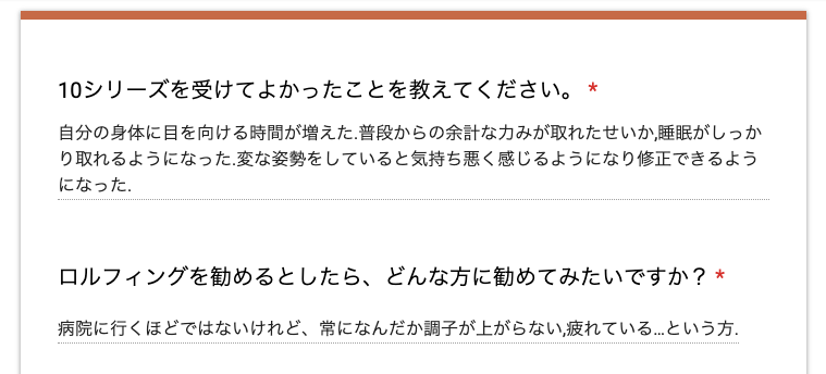 アンケート結果のスクリーンショット
●10シリーズを受けてよかったことを教えてください。
→ 自分の身体に目を向ける時間が増えた。
普段からの余計な力みが取れたせいか,睡眠がしっかり取れるようになった。
変な姿勢をしていると気持ち悪く感じるようになり修正できるようになった。
●ロルフィングを勧めるとしたら、どんな方に勧めてみたいですか?
→ 病院に行くほどではないけれど、常になんだか調子が上がらない,疲れている…という方。