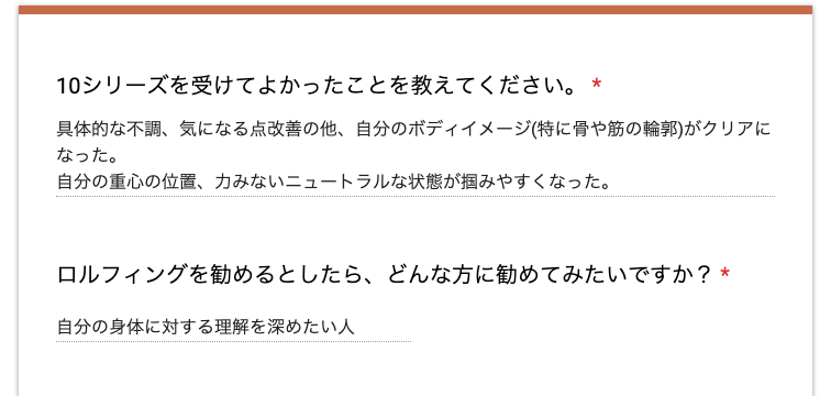 Q. 10シリーズを受けてよかったことを教えてください。
A. 具体的な不調、気になる点改善の他、自分のボディイメージ(特に骨や筋の輪郭)がクリアになった。自分の重心の位置、力みのないニュートラルな状態が掴みやすくなった。
Q. ロルフィングを勧めるとしたら、どんな人に勧めてみたいですか?
A. 自分の身体に対する理解を深めたい人。